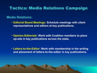 Tactics: Media Relations Campaign Media Relations: Editorial Board Meetings:  Schedule meetings with client representatives and editors at key publications. Opinion-Editorials:  Work with Coalition members to place op-eds in key publications across the state. Letters-to-the-Editor:  Work with membership in the writing and placement of letters-to-the-editor in key publications. 