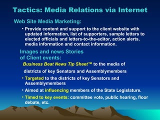 Tactics: Media Relations via Internet Web Site Media Marketing: Provide content and support to the client website with updated information, list of supporters, sample letters to elected officials and letters-to-the-editor, action alerts, media information and contact information. Images and news Stories   of Client events:   Business Beat News Tip Sheet ™   to the media of districts of key Senators and Assemblymembers Targeted  to the districts of key Senators and Assemblymembers Aimed at  influencing  members of the State Legislature. Timed to key events:  committee vote, public hearing, floor debate, etc. 