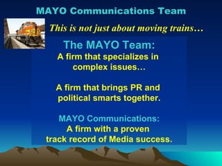 MAYO Communications Team This is not just about moving trains… The MAYO Team: A firm that specializes in  complex issues… A firm that brings PR and  political smarts together. MAYO Communications: A firm with a proven  track record of Media success. 