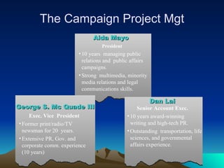 The Campaign Project Mgt Aida Mayo   President 10 years  managing public relations and  public affairs campaigns. Strong  multimedia, minority media relations and legal  communications skills. Dan Lai Senior Account Exec. 10 years award-winning  writing and high-tech PR.  Outstanding  transportation, life sciences, and governmental affairs experience.   George S. Mc Quade III   Exec. Vice  President Former print/radio/TV newsman for 20  years. Extensive PR, Gov. and corporate comm. experience (10 years) 