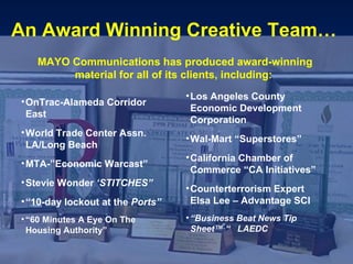 MAYO Communications has produced award-winning material for all of its clients, including:   OnTrac-Alameda Corridor East World Trade Center Assn. LA/Long Beach MTA-”Economic Warcast” Stevie Wonder  ‘STITCHES” “ 10-day lockout at the  Ports” “ 60 Minutes A Eye On The Housing Authority” Los Angeles County Economic Development Corporation Wal-Mart “Superstores” California Chamber of Commerce “CA Initiatives” Counterterrorism Expert  Elsa Lee – Advantage SCI “ Business Beat News Tip Sheet™ “  LAEDC   An Award Winning Creative Team…   