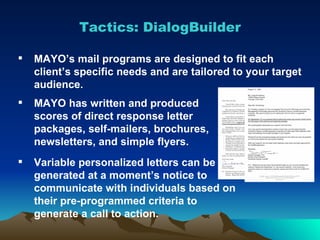 Tactics: DialogBuilder Variable personalized letters can be generated at a moment’s notice to communicate with individuals based on their pre-programmed criteria to generate a call to action.  MAYO’s mail programs are designed to fit each client’s specific needs and are tailored to your target audience. MAYO has written and produced scores of direct response letter packages, self-mailers, brochures, newsletters, and simple flyers. 