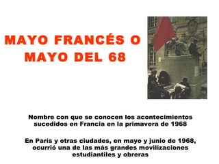 MAYO FRANCÉS O  MAYO DEL 68 Nombre con que se conocen los acontecimientos sucedidos en Francia en la primavera de 1968 En París y otras ciudades, en mayo y junio de 1968, ocurrió una de las más grandes movilizaciones estudiantiles y obreras 