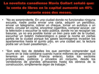 La novelista canadiense Mavis Gallart señaló que:  la venta de libros en la capital aumentó un 40% durante esos dos meses. “ No es sorprendente. En una ciudad donde no funcionaba ninguna escuela, nadie podía enviar una carta, adquirir un periódico, enviar un telegrama, cobrar un cheque, tomar un autobús o un metro, circular en coche, encontrar cigarrillos, comprar azúcar, ver la televisión o escuchar la radio pública, donde no se recogían las basuras, ya no era posible tomar un tren para salir de la ciudad, escuchar un boletín meteorológico o pasar la noche en ciertas partes de la ciudad porque los gases lacrimógenos invadían los apartamentos hasta el quinto piso, en una ciudad así, la lectura podía ser un buen pasatiempo…”  “ Son este tipo de detalles los que permiten comprender qué ocurre en la vida cotidiana cuando nueve millones de personas (si tenemos en cuenta Francia entera), todos los sectores profesionales, públicos y privados en conjunto, desde los vendedores de grandes almacenes hasta los obreros de la construcción, simplemente dejan de trabajar.” 