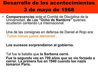 Desarrollo de los acontecimientos 3 de mayo de 1968 Comparecencias  ante el Comité de Disciplina de la Universidad,  de  L os "Ocho de Nanterre"  quienes acudieron cantando La Internacional.  Una de las consignas en defensa de Daniel el Rojo era:  ‘ Todos somos judíos alemanes’.   Los sucesos sorprendieron al gobierno.  Tal fue la batalla que  la Sorbona cerró .  Fue la segunda vez en 700 años que se vio forzada a cerrar. La primera fue en 1940 cuando los nazis tomaron Paris. 