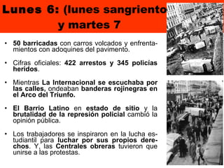 Lunes 6:  (lunes sangriento)   y martes 7 50 barricadas  con carros volcados y enfrenta-mientos con adoquines del pavimento.  Cifras oficiales:  422 arrestos y 345 policías heridos . Mientras  La Internacional se escuchaba por las calles,  ondeaban  banderas rojinegras en el Arco del Triunfo.  El Barrio Latino  en  estado de sitio  y la  brutalidad de la represión policial  cambió la opinión pública.  Los trabajadores se inspiraron en la lucha es-tudiantil para  luchar por sus propios dere-chos . Y, las  Centrales obreras  tuvieron que unirse a las protestas. 