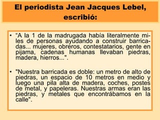 El periodista Jean Jacques Lebel, escribió: “ A la 1 de la madrugada había literalmente mi-les de personas ayudando a construir barrica-das... mujeres, obreros, contestatarios, gente en pijama, cadenas humanas llevaban piedras, madera, hierros...".  "Nuestra barricada es doble: un metro de alto de piedras, un espacio de 10 metros en medio y luego una pila alta de madera, coches, postes de metal, y papeleras. Nuestras armas eran las piedras, y metales que encontrábamos en la calle". 