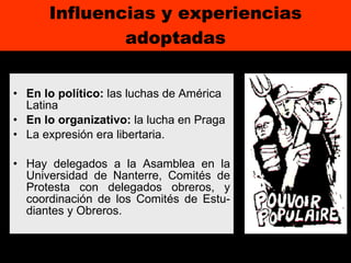 Influencias y experiencias adoptadas En lo político:  las luchas de América Latina En lo organizativo:  la lucha en Praga La expresión era libertaria. Hay delegados a la Asamblea en la Universidad de Nanterre, Comités de Protesta con delegados obreros, y coordinación de los Comités de Estu-diantes y Obreros. 