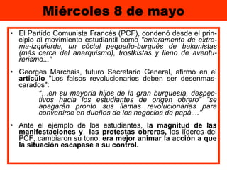 Miércoles 8 de mayo El Partido Comunista Francés (PCF), condenó desde el prin-cipio al movimiento estudiantil como  "enteramente de extre-ma-izquierda, un cóctel pequeño-burgués de bakunistas (más cerca del anarquismo), trostkistas y lleno de aventu-rerismo..."  Georges Marchais, futuro Secretario General, afirmó en el  artículo  "Los falsos revolucionarios deben ser desenmas-carados":  “… en su mayoría hijos de la gran burguesía, despec-tivos hacia los estudiantes de origen obrero" "se apagarán pronto sus llamas revolucionarias para convertirse en dueños de los negocios de papá...."   Ante el ejemplo de los estudiantes,  la magnitud de las manifestaciones y  las protestas obreras,  los líderes del PCF, cambiaron su tono:  era mejor animar la acción a que la situación escapase a su control. 