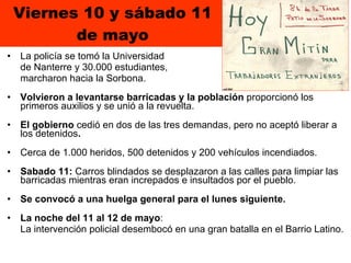 Viernes 10 y sábado 11 de mayo La policía se tomó la Universidad  de Nanterre y 30.000 estudiantes,  marcharon hacia la Sorbona.  Volvieron a levantarse barricadas y la población  proporcionó los primeros auxilios y se unió a la revuelta.  El gobierno  cedió en dos de las tres demandas, pero no aceptó liberar a los detenidos .  Cerca de 1.000 heridos, 500 detenidos y 200 vehículos incendiados. Sabado 11:  Carros blindados se desplazaron a las calles para limpiar las barricadas mientras eran increpados e insultados por el pueblo.  Se convocó a una huelga general para el lunes siguiente. La noche del 11 al 12 de mayo :  La intervención policial desembocó en una gran batalla en el Barrio Latino. 