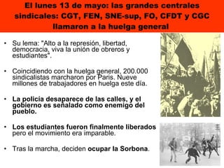 El lunes 13 de mayo: las grandes centrales sindicales: CGT, FEN, SNE-sup, FO, CFDT y CGC llamaron a la huelga general  Su lema: "Alto a la represión, libertad, democracia, viva la unión de obreros y estudiantes".  Coincidiendo con la huelga general, 200.000 sindicalistas marcharon por Paris. Nueve millones de trabajadores en huelga este día. La policía desaparece de las calles, y el gobierno es señalado como enemigo del pueblo.  Los estudiantes fueron finalmente liberados  pero el movimiento era imparable. Tras la marcha, deciden  ocupar la Sorbona .  