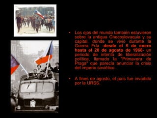 Los ojos del mundo también estuvieron sobre la antigua Checoslovaquia y su capital, donde se vivió durante la Guerra Fría - desde el 5 de enero hasta el 20 de agosto   de 1968 - un periodo de intento de liberalización política, llamado la "Primavera de Praga" que parecía anunciar la crisis del imperio soviético.  A fines de agosto, el país fue invadido por la URSS. 