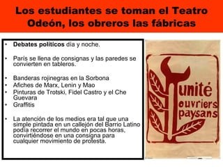 Los estudiantes se toman el Teatro Odeón, los obreros las fábricas Debates políticos  día y noche.  París se llena de consignas y las paredes se convierten en tableros. Banderas rojinegras en la Sorbona Afiches de Marx, Lenin y Mao  Pinturas de Trotski, Fidel Castro y el Che Guevara  Graffitis  La atención de los medios era tal que una simple pintada en un callejón del Barrio Latino podía recorrer el mundo en pocas horas, convirtiéndose en una consigna para cualquier movimiento de protesta. 