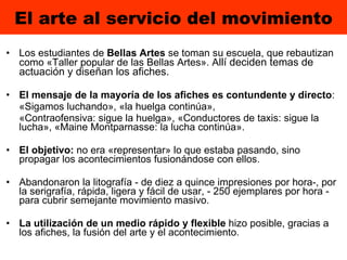 El arte al servicio del movimiento Los estudiantes de  Bellas Artes  se toman su escuela, que rebautizan como «Taller popular de las Bellas Artes». A llí deciden temas de actuación y diseñan los afiches. El mensaje de la mayoría de los afiches es contundente y directo :  «Sigamos luchando», «la huelga continúa»,  «Contraofensiva: sigue la huelga», «Conductores de taxis: sigue la lucha», «Maine Montparnasse: la lucha continúa».  El objetivo:  no era «representar» lo que estaba pasando, sino propagar los acontecimientos fusionándose con ellos.  Abandonaron la litografía - de diez a quince impresiones por hora-, por la serigrafía, rápida, ligera y fácil de usar, - 250 ejemplares por hora - para cubrir semejante movimiento masivo. La utilización de un medio rápido y flexible  hizo posible, gracias a los afiches, la fusión del arte y el acontecimiento. 