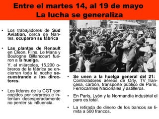 Entre el martes 14, al 19 de mayo  La lucha se generaliza Los trabajadores de  Sud Aviation,  cerca de Nan-tes,  ocuparon su fábrica Las plantas de Renault  en Cleon, Flins, Le Mans y Boulogne Billancourt fue-ron a la  huelga .  Y, el miércoles, 15.200 o-breros de la fábrica se en-cierran toda la noche  se-cuestrando a los direc-tores.  Los líderes de la CGT son cogidos por sorpresa e in-tentan desesperadamente no perder su influencia. Se unen a la huelga general del 21:   Controladores aéreos de Orly, TV fran-cesa, carbón, transporte público de París, Ferrocarriles Nacionales y astilleros.   En París, Lyón y la Normandía industrial el paro es total.   La retirada de dinero de los bancos se li-mita a 500 francos. 