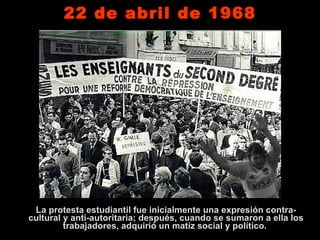 22 de abril de 1968 La protesta estudiantil fue inicialmente una expresión contra-cultural y anti-autoritaria; después, cuando se sumaron a ella los trabajadores, adquirió un matiz social y político.  