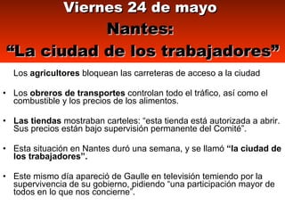 Los  agricultores  bloquean las carreteras de acceso a la ciudad Los  obreros de transportes  controlan todo el tráfico, así como el combustible y los precios de los alimentos.  Las tiendas  mostraban carteles: “esta tienda está autorizada a abrir. Sus precios están bajo supervisión permanente del Comité”.   Esta situación en Nantes duró una semana, y se llamó  “la ciudad de los trabajadores”. Este mismo día apareció de Gaulle en televisión temiendo por la supervivencia de su gobierno, pidiendo “una participación mayor de todos en lo que nos concierne”.  Viernes 24 de mayo   Nantes:  “La ciudad de los trabajadores” 