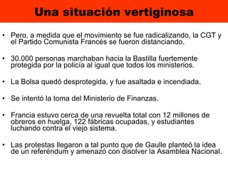 Una situación vertiginosa Pero, a medida que el movimiento se fue radicalizando, la CGT y el Partido Comunista Francés se fueron distanciando. 30.000 personas marchaban hacia la Bastilla fuertemente protegida por la policía al igual que todos los ministerios.  La Bolsa quedó desprotegida, y fue asaltada e incendiada.  Se intentó la toma del Ministerio de Finanzas.  Francia estuvo cerca de una revuelta total con 12 millones de obreros en huelga, 122 fábricas ocupadas, y estudiantes   luchando   contra el viejo sistema.  Las protestas llegaron a tal punto que de Gaulle planteó la idea de un referéndum y amenazó con disolver la Asamblea Nacional. 