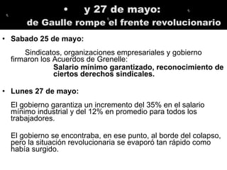 y 27 de mayo:  de Gaulle rompe el frente revolucionario Sabado 25 de mayo: Sindicatos, organizaciones empresariales y gobierno firmaron los Acuerdos de Grenelle:  Salario mínimo garantizado, reconocimiento de ciertos derechos sindicales.   Lunes 27 de mayo:  El gobierno garantiza un incremento del 35% en el salario mínimo industrial y del 12% en promedio para todos los trabajadores.  El gobierno se encontraba, en ese punto, al borde del colapso, pero la situación revolucionaria se evaporó tan rápido como había surgido.  