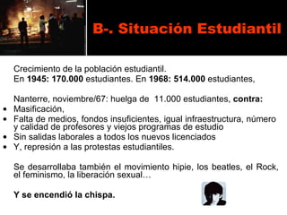 B-. Situación Estudiantil Crecimiento de la población estudiantil. En  1945:   170.000  estudiantes. En  1968: 514.000  estudiantes, Nanterre, noviembre/67: huelga de  11.000 estudiantes,  contra:  Masificación,  Falta de medios, fondos insuficientes, igual infraestructura, número  y calidad de profesores y viejos programas de estudio  Sin salidas laborales a todos los nuevos licenciados Y, represión a las protestas estudiantiles. Se desarrollaba también el movimiento hipie, los beatles, el Rock, el feminismo, la liberación sexual… Y se encendió la chispa. 