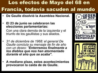 Los efectos de Mayo del 68 en Francia, todavía sacuden al mundo  De Gaulle disolvió la Asamblea Nacional.  El 23 de junio se celebraron las elecciones parlamentarias: Con una clara derrota de la izquierda y el triunfo de los gaullistas y sus aliados. 31 de diciembre de 1968: el general De Gaulle concluía su mensaje de fin de año con un deseo: " Enterremos finalmente a los diablos que nos han atormentado durante el año que se acaba".   A mediano plazo, estos acontecimientos provocaron la caída de de Gaulle. 