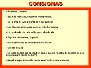 CONSIGNAS - Prohibido prohibir. - Seamos realistas, exijamos lo imposible. - ¡¡¡ Te amo !!! ¡Oh, díganlo con adoquines! - Las jóvenes rojas cada vez son más hermosas  - La barricada cierra la calle, pero abre la vía - Bajo los adoquines, la playa - El aburrimiento es contrarrevolucionario - El caos soy yo - La Edad de Oro era la edad en que el oro no reinaba. El becerro de oro  está siempre hecho de barro - Nuestra esperanza sólo puede venir de los sin esperanza  