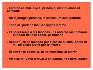 - Esto no es más que el principio, continuemos el  combate - No le pongas parches, la estructura está podrida  - Todo el  poder a los Consejos Obreros - El poder tenía a las fábricas, los obreros las tomaron.  El poder tiene el poder, ¡A tomarlo!  - Desde 1936 he luchado por alzas de sueldo. Antes de  mí, mi padre luchó por lo mismo. - El patrón te necesita, tú no necesitas al patrón. - Plebiscito: Votar a favor o en contra, nos hará idiotas. 