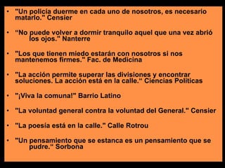 "Un policía duerme en cada uno de nosotros, es necesario  matarlo." Censier “ No puede volver a dormir tranquilo aquel que una vez abrió  los ojos." Nanterre "Los que tienen miedo estarán con nosotros si nos  mantenemos firmes." Fac. de Medicina "La acción permite superar las divisiones y encontrar  soluciones. La acción está en la calle.“ Ciencias Políticas "¡Viva la comuna!" Barrio Latino "La voluntad general contra la voluntad del General." Censier  "La poesía está en la calle." Calle Rotrou  "Un pensamiento que se estanca es un pensamiento que se  pudre.“ Sorbona 
