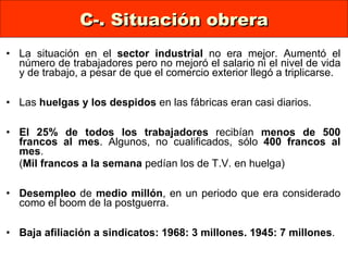 C-. Situación obrera La situación en el  sector industrial  no era mejor. Aumentó el número de trabajadores pero no mejoró el salario ni el nivel de vida y de trabajo, a pesar de que el comercio exterior llegó a triplicarse. Las  huelgas y los despidos  en las fábricas eran casi diarios.  El 25% de todos los trabajadores  recibían  menos de   500 francos al mes . Algunos, no cualificados, sólo  400 francos al mes .  ( Mil francos a la semana  pedían los de T.V. en huelga)  Desempleo  de  medio millón , en un periodo que era considerado como el boom de la postguerra.  Baja afiliación a sindicatos: 1968: 3 millones.   1945: 7 millones . 