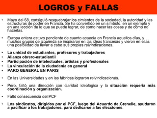 LOGROS y FALLAS Mayo del 68, consiguió resquebrajar los cimientos de la sociedad, la autoridad y las estructuras de poder en Francia. Se ha convertido en un símbolo, en un ejemplo y en una lección de lo que se puede lograr, de cómo hacer las cosas y de cómo no hacerlas. Europa entera estuvo pendiente de cuanto acaecía en Francia aquellos días, y muchos grupos de izquierda se inspiraron en las ideas francesas y vieron en ellas una posibilidad de llevar a cabo sus propias reivindicaciones.  La unidad de estudiantes, profesores y trabajadores Alianza obrero-estudiantil Participación de intelectuales, artistas y profesionales La vinculación de la ciudadanía en general  PARO GENERAL EN PARIS En las Universidades y en las fábricas lograron reivindicaciones. Pero, faltó una dirección con claridad ideológica y la  situación requería más coordinación y organización. Faltó consecuencia del PCF Los sindicatos, dirigidos por el PCF, luego del Acuerdo de Grenelle, ayudaron a pacificar a los trabajadores, para dedicarse a las elecciones . 