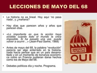 LECCIONES DE MAYO DEL 68 La historia no es lineal. Hoy aquí ‘no pasa nada’, y ¿mañana? Hay días que parecen años y años que parecen días. «Lo importante es que la acción haya existido cuando todo el mundo la creía imposible. Si ha pasado una vez, puede volver a ocurrir…»  (Jean-Paul Sartre, 1968) Antes de mayo del 68, la palabra “revolución” parecía ser algo enterrado en la historia, nada hacía pensar que en un país desarro-llado y en un momento de bonanza económi-ca como en Francia pudieran darse hechos como los de Mayo del 68. Debates políticos día y noche. Programa. 