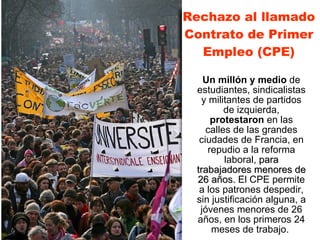 Rechazo al llamado Contrato de Primer Empleo (CPE) Un millón y medio  de   estudiantes, sindicalistas y militantes de partidos de izquierda,   protestaron  en las calles de las grandes ciudades de Francia, en repudio a la reforma laboral,  para trabajadores menores de 26 años.  El CPE permite a los patrones despedir, sin justificación alguna, a jóvenes menores de 26 años, en los primeros 24 meses de trabajo.   