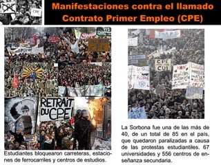 Manifestaciones contra el llamado Contrato Primer Empleo (CPE) Estudiantes bloquearon carreteras, estacio-nes de ferrocarriles y centros de estudios. La Sorbona fue una de las más de 40, de un total de 85 en el país, que quedaron paralizadas a causa de las protestas estudiantiles. 67 universidades y 556 centros de en-señanza secundaria.  