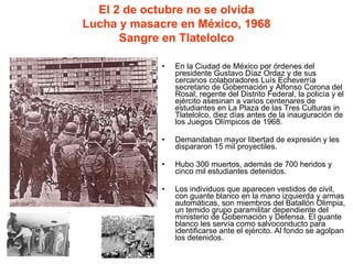 En la Ciudad de México por órdenes del presidente Gustavo Díaz Ordaz y de sus cercanos colaboradores Luís Echeverría secretario de Gobernación y Alfonso Corona del Rosal, regente del Distrito Federal, la policía y el ejército asesinan a varios centenares de estudiantes en La Plaza de las Tres Culturas in Tlatelolco, diez días antes de la inauguración de los Juegos Olímpicos de 1968.  Demandaban mayor libertad de expresión y les dispararon 15 mil proyectiles. Hubo 300 muertos, además de 700 heridos y cinco mil estudiantes detenidos. Los individuos que aparecen vestidos de civil, con guante blanco en la mano izquierda y armas automáticas, son miembros del Batallón Olimpia, un temido grupo paramilitar dependiente del ministerio de Gobernación y Defensa. El guante blanco les servía como salvoconducto para identificarse ante el ejército. Al fondo se agolpan los detenidos. El 2 de octubre no se olvida Lucha y masacre en México, 1968 Sangre en Tlatelolco 