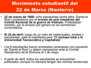 Movimiento estudiantil del  22 de Marzo (Nanterre)  22 de marzo de 1968:  ocho estudiantes (entre ellos ‘Daniel el Rojo’) protestaron por el  arresto de seis miembros del Comité Nacional de la guerra de Vietnam.  Protestaban también,   por la división por género en los dormitorios  universitarios.  El 22 de abril:  luego de un mitin de intelectuales, artistas y estudiantes, salió el manifiesto para “E l rechazo total a la Universidad Tecnocrática y Capitalista “.  Los 8 estudiantes fueron arrestados (amenazan con expulsión de ‘Daniel el Rojo’) y deben comparecer ante el Comité Disciplinario de la Sorbona el 3 de mayo.  A partir de abril, todos los estudiantes se encuentran politizados, aunque no siempre tengan las mismas tendencias. 