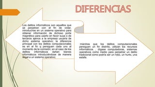 Los delitos informáticos son aquellos que 
se perpetran con el fin de violar, 
introducirse en un sistema operativo para 
obtener información de dichoso porte 
magnético para usarlo en favor suya o de 
terceros ajenos a la empresa usuaria de 
dicho sistema operativo; la diferencia 
principal con los delitos computacionales 
es en el fin q persiguen cada uno al 
momento de la comisión; en el caso de los 
delitos informáticos dañan bienes 
informáticos introduciéndose de manera 
ilegal a un sistema operativo; 
mientras que los delitos computacionales 
persiguen un fin distinto, utilizan los recursos 
informáticos , dígase computadoras, sistemas 
operativos como medio para perpetrar un delito 
tradicional como podría ser un robo, un hurto, una 
estafa. 
