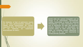 No obstante, si bien el patrimonio resulta 
ser de valor genéricamente tutelado, el 
interés social resguardado de manera 
específica será: “la información contenida 
en los sistemas de tratamiento 
automatizado de datos”, 
siendo esto así, parece innegable que se 
otorga a la información (almacenada, 
tratada, transmitida a través de sistemas 
informáticos), un valor económico con lo 
que la regulación de lege lata guardaría 
cercana relación con la descripción del 
suscrito sobre el valor social digno de 
tutela, sin embargo existen diferencia, lo 
que tiene a su vez que imponerse la 
consecuencias prácticas. 
 