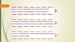 Según se sabe, la información como valor económico de 
empresa, debería ser resguardad en un título autónomo, 
que dejaría en evidencia la especial naturaleza del bien jurídico 
penal tutelado, y permitiría remarcar su carácter supraindividual, 
lo que no es posible hacer a partir de la concepción patrimonial 
acogida en nuestro código. 
 