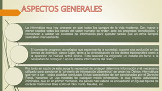 La informática esta hoy presente en casi todos los campos de la vida moderna. Con mayor o 
menor rapidez todas las ramas del saber humano se rinden ante los progresos tecnológicos, y 
comienzan a utilizar los sistemas de Información para ejecutar tareas que en otros tiempos 
realizaban manualmente. 
El constante progreso tecnológico que experimenta la sociedad, supone una evolución en las 
formas de delinquir, dando lugar, tanto a la diversificación de los delitos tradicionales como a 
la aparición de nuevos actos ilícitos. Esta realidad ha originado un debate en torno a la 
necesidad de distinguir o no los delitos informáticos del resto. 
Por tanto en razón de esto surge la necesidad de proteger determina información y el mecanismo 
utilizado para sancionar la “piratería de información cibernética” se crean los Delitos Informáticos 
que van a ser todas aquellas conductas ilícitas susceptibles de ser sancionadas por el Derecho 
Penal, haciendo un uso indebido de cualquier medio informático, lo cual implica actividades 
criminales, que en un primer momento, los países han tratado de encuadrarlo en figuras típicas de 
carácter tradicional tales como el robo, hurto, fraudes, etc. 
 