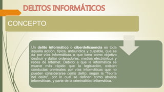 CONCEPTO: 
Un delito informático o ciberdelicuencia es toda 
aquella acción, típica, antijurídica y culpable, que se 
da por vías informáticas o que tiene como objetivo 
destruir y dañar ordenadores, medios electrónicos y 
redes de Internet. Debido a que la informática se 
mueve más rápido que la legislación, existen 
conductas criminales por vías informáticas que no 
pueden considerarse como delito, según la "Teoría 
del delito", por lo cual se definen como abusos 
informáticos, y parte de la criminalidad informática. 
 