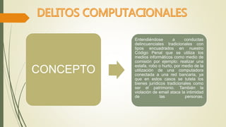 CONCEPTO 
Entendiéndose a conductas 
delincuenciales tradicionales con 
tipos encuadrados en nuestro 
Código Penal que se utiliza los 
medios informáticos como medio de 
comisión por ejemplo: realizar una 
estafa, robo o hurto, por medio de la 
utilización de una computadora 
conectada a una red bancaria, ya 
que en estos casos se tutela los 
bienes jurídicos tradicionales como 
ser el patrimonio. También la 
violación de email ataca la intimidad 
de las personas. 
 