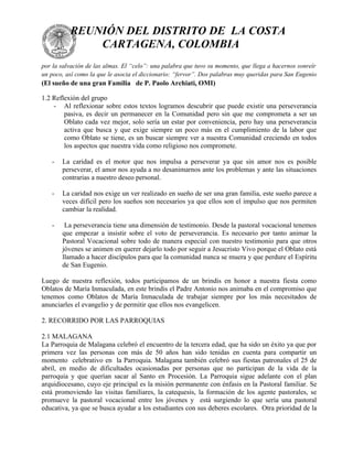 REUNIÓN DEL DISTRITO DE LA COSTA
              CARTAGENA, COLOMBIA
por la salvación de las almas. El “celo”: una palabra que tuvo su momento, que llega a hacernos sonreír
un poco, así como la que le asocia el diccionario: “fervor”. Dos palabras muy queridas para San Eugenio
(El sueño de una gran Familia de P. Paolo Archiati, OMI)

1.2 Reflexión del grupo
    - Al reflexionar sobre estos textos logramos descubrir que puede existir una perseverancia
        pasiva, es decir un permanecer en la Comunidad pero sin que me comprometa a ser un
        Oblato cada vez mejor, solo sería un estar por conveniencia, pero hay una perseverancia
        activa que busca y que exige siempre un poco más en el cumplimiento de la labor que
        como Oblato se tiene, es un buscar siempre ver a nuestra Comunidad creciendo en todos
        los aspectos que nuestra vida como religioso nos compromete.

   -   La caridad es el motor que nos impulsa a perseverar ya que sin amor nos es posible
       perseverar, el amor nos ayuda a no desanimarnos ante los problemas y ante las situaciones
       contrarias a nuestro deseo personal.

   -   La caridad nos exige un ver realizado en sueño de ser una gran familia, este sueño parece a
       veces difícil pero los sueños son necesarios ya que ellos son el impulso que nos permiten
       cambiar la realidad.

   -    La perseverancia tiene una dimensión de testimonio. Desde la pastoral vocacional tenemos
       que empezar a insistir sobre el voto de perseverancia. Es necesario por tanto animar la
       Pastoral Vocacional sobre todo de manera especial con nuestro testimonio para que otros
       jóvenes se animen en querer dejarlo todo por seguir a Jesucristo Vivo porque el Oblato está
       llamado a hacer discípulos para que la comunidad nunca se muera y que perdure el Espíritu
       de San Eugenio.

Luego de nuestra reflexión, todos participamos de un brindis en honor a nuestra fiesta como
Oblatos de María Inmaculada, en este brindis el Padre Antonio nos animaba en el compromiso que
tenemos como Oblatos de María Inmaculada de trabajar siempre por los más necesitados de
anunciarles el evangelio y de permitir que ellos nos evangelicen.

2. RECORRIDO POR LAS PARROQUIAS

2.1 MALAGANA
La Parroquia de Malagana celebró el encuentro de la tercera edad, que ha sido un éxito ya que por
primera vez las personas con más de 50 años han sido tenidas en cuenta para compartir un
momento celebrativo en la Parroquia. Malagana también celebró sus fiestas patronales el 25 de
abril, en medio de dificultades ocasionadas por personas que no participan de la vida de la
parroquia y que querían sacar al Santo en Procesión. La Parroquia sigue adelante con el plan
arquidiocesano, cuyo eje principal es la misión permanente con énfasis en la Pastoral familiar. Se
está promoviendo las visitas familiares, la catequesis, la formación de los agente pastorales, se
promueve la pastoral vocacional entre los jóvenes y está surgiendo lo que sería una pastoral
educativa, ya que se busca ayudar a los estudiantes con sus deberes escolares. Otra prioridad de la
 