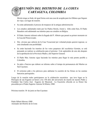 REUNIÓN DEL DISTRITO DE LA COSTA
              CARTAGENA, COLOMBIA
       Misión tenga su Sede, de igual forma será una casa de acogida para los Oblatos que lleguen
       de viaje y un lugar de reunión.

   •   Se están adelantando el proceso de traspasos de la antigua administración

   •   Los estudios adelantados tanto por los Padres Herick, Josnel y John están bien, El Padre
       Beauduis está adelantado sus trámites para sus estudios en Bélgica.

   •   El Padre Antonio informó sobre la llegada del P. Alberto que pasará su primer momento en
       la Casa del Prenoviciado.

   •   Dos jóvenes que salieron de la Casa Vocacional por voluntad propia quieren regresar, se
       está estudiando esta posibilidad.

   •   Se están haciendo los tramites de los votos perpetuos del escolástico Germán, se está
       pensando en realizar su celebración para el próximo 8 de septiembre de este año después
       de la aprobación de la Provincia Madre y del Superior General.

   •   El Padre Max Antoine sigue haciendo los trámites para llegar lo más pronto posible a
       Colombia.

   •   Se pide a Narciso que elabore un informe sobre el tiempo de permanencia del Marlon en
       San Cayetano.

   •   El ecónomo pide a los párrocos para adelantar la cuestión de las firmas en las cuentas
       bancarias parroquiales.

Luego de la reunión todos participamos en la celebración eucarística que tuvo lugar en la
Parroquia de san Eugenio en honor a los 150 años del aniversario de muerte de nuestro Padre y
Fundador San Carlos José Eugenio de Mazenod. La Eucaristía ofrecida en su Honor fue
precedida por el Padre Superior Antoine St Hilaire, OMI.


Próxima reunión: 30 de junio en San Cayetano




Padre Hébert Morose, OMI
Animador del Distrito de la Costa
 