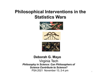 0
Philosophical Interventions in the
Statistics Wars
Deborah G. Mayo
Virginia Tech
Philosophy in Science: Can Philosophers of
Science Contribute to Science?
PSA 2021 November 13, 2-4 pm
 