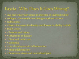  Age and injury can cause an increase of laying down of
 collagen, increased cross linkages and restrictions
 (adhesions)
 • Fascia increases its density and looses its ability to slide
 freely when:
 • Trauma and injury
 • Infections or disease
 • Over and under use
 • Ischemia
 • Local and systemic inflammation
 • Tissue dehydration
 • Emotional stress and centralized pain
 