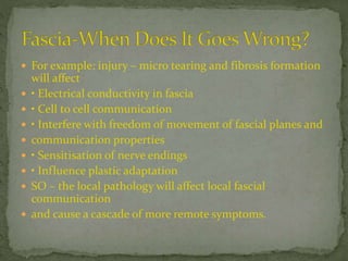  For example: injury – micro tearing and fibrosis formation
will affect
 • Electrical conductivity in fascia
 • Cell to cell communication
 • Interfere with freedom of movement of fascial planes and
 communication properties
 • Sensitisation of nerve endings
 • Influence plastic adaptation
 SO – the local pathology will affect local fascial
communication
 and cause a cascade of more remote symptoms.
 