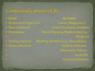  Local Systemic
 Broken skin/Open cuts Cancer (Malignancy)
 Skin conditions Acute Circulatory disorders
 Hematoma Blood Thinning Medications (e.g.
 Warfarin)
 Healing Fracture Bleeding disorders (e.g. Hemophilia)
 Active infections Systemic Infection
 Obstructive Edema
 Acute RA
 Advanced Diabetes
 