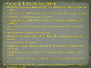  Myofascial Release can decreases Pain: it is claimed that this technique can
release
 the body’s natural painkillers, endorphins, by allowing the blood, lymph and nerve
 receptors to work efficiently so pain is relieved.
 It helps to strengthen the immune system. When fascia is restricted, the
lymphatic
 flow is slowed down, which affects the immune system (the body’s first line of
defence
 against infection and primary aid to healing).
 Myofascial Release increases the circulatory flow of lymph and therefore
hastens
 healing of injuries or infections.
 Myofascial Release Technique can work to relieve pressure which may be
caused by
 fascial adhesions pressing on the nerves. Keeping a healthy circulatory system
reduces
 stress on the heart and can prevent painful cramps, brings nutrients to the cells
and
 takes away the waste; Myofascial Release Technique increases circulation and
assists this process
 