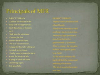  DIRECT THERAPY
 Land on the surface of the
 body with the appropriate
 'tool' (knuckles, or forearm
 etc.).
 Sink into the soft tissue.
 Contact the first
 barrier/restricted layer.
 Put in a 'line of tension'.
 Engage the fascia by taking up
 the slack in the tissue.
 Finally, move or drag the fascia
 across the surface while
 staying in touch with the
 underlying layers.
 Exit gracefully.
INDIRECT THERAPY
Lightly contact the fascia with
relaxed hands.
Slowly stretch the fascia until
reaching a barrier/restriction.
Maintain a light pressure to
stretch the barrier for
approximately 3–5 minutes.
Prior to release, the therapist
will feel a therapeutic pulse
(e.g., heat).
As the barrier releases, the
hand will feel the motion and
softening of the tissue.
The key is sustained pressure
over time.
 