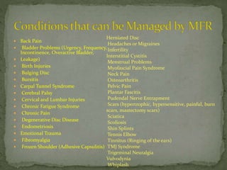 Back Pain
 Bladder Problems (Urgency, Frequency,
Incontinence, Overactive Bladder,
 Leakage)
 Birth Injuries
 Bulging Disc
 Bursitis
 Carpal Tunnel Syndrome
 Cerebral Palsy
 Cervical and Lumbar Injuries
 Chronic Fatigue Syndrome
 Chronic Pain
 Degenerative Disc Disease
 Endometriosis
 Emotional Trauma
 Fibromyalgia
 Frozen Shoulder (Adhesive Capsulitis)
Herniated Disc
Headaches or Migraines
Infertility
Interstitial Cystitis
Menstrual Problems
Myofascial Pain Syndrome
Neck Pain
Osteoarthritis
Pelvic Pain
Plantar Fascitis
Pudendal Nerve Entrapment
Scars (hypertrophic, hypersensitive, painful, burn
scars, mastectomy scars)
Sciatica
Scoliosis
Shin Splints
Tennis Elbow
Tinnitus (Ringing of the ears)
TMJ Syndrome
Trigeminal Neuralgia
Vulvodynia
Whiplash
 